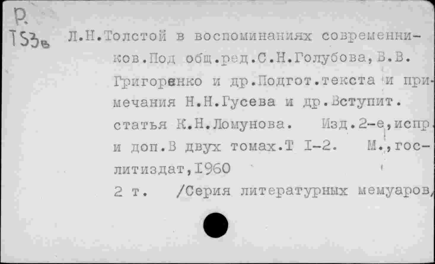 ﻿р.
|Л.Н.Толстой в воспоминаниях современников. Под общ.ред.С.Н.Голубова,В.В. Григоренко и др.Подгот.текста и примечания Н.Н.Гусева и др.Вступит, статья К.Н.Ломунова. Изд.2-е,испр и доп.В двух томах.Т 1-2.	М.,Гослитиздат ,1960	'
2 т. /Серия литературных мемуаров,